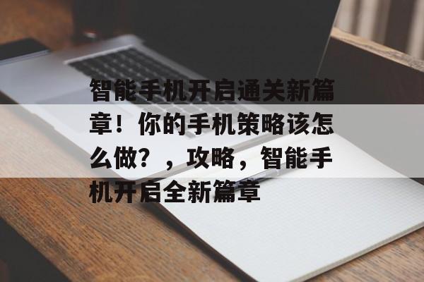智能手机开启通关新篇章!你的手机策略该怎么做?,攻略,智能手机开启全新篇章 智能手机开启通关新篇章!你的手机策略该怎么做?,攻略,智能手机开启全新篇章