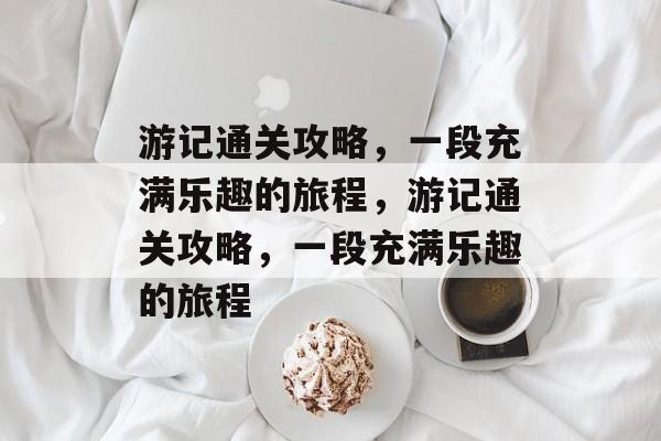 游记通关攻略,一段充满乐趣的旅程,游记通关攻略,一段充满乐趣的旅程 游记通关攻略,一段充满乐趣的旅程,游记通关攻略,一段充满乐趣的旅程