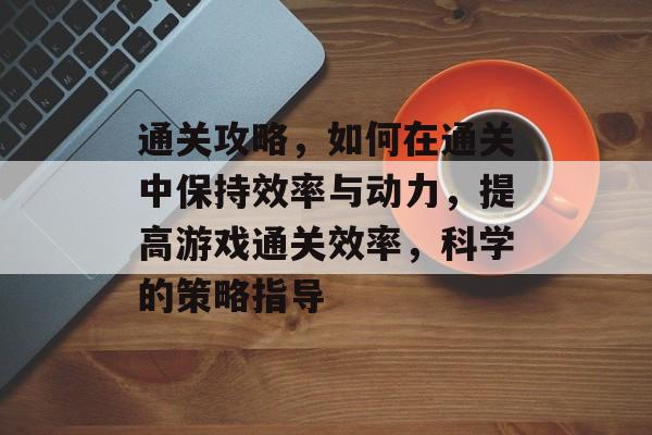 通关攻略，如何在通关中保持效率与动力，提高游戏通关效率，科学的策略指导