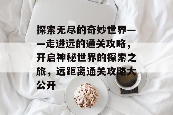 探索无尽的奇妙世界——走进远的通关攻略，开启神秘世界的探索之旅，远距离通关攻略大公开