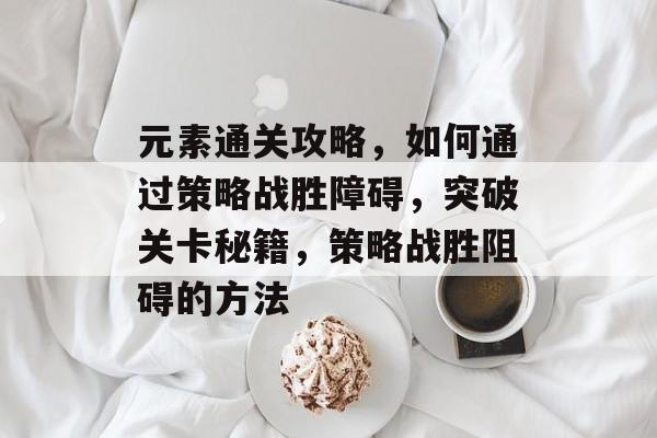 元素通关攻略,如何通过策略战胜障碍,突破关卡秘籍,策略战胜阻碍的方法 元素通关攻略,如何通过策略战胜障碍,突破关卡秘籍,策略战胜阻碍的方法