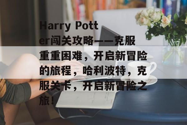 Harry Potter闯关攻略——克服重重困难,开启新冒险的旅程,哈利波特,克服关卡,开启新冒险之旅! Harry Potter闯关攻略——克服重重困难,开启新冒险的旅程,哈利波特,克服关卡,开启新冒险之旅!