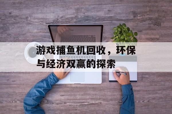 游戏捕鱼机回收,环保与经济双赢的探索 游戏捕鱼机回收,环保与经济双赢的探索