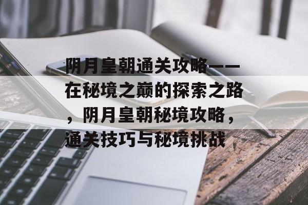 阴月皇朝通关攻略——在秘境之巅的探索之路，阴月皇朝秘境攻略，通关技巧与秘境挑战