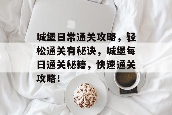 城堡日常通关攻略,轻松通关有秘诀,城堡每日通关秘籍,快速通关攻略! 城堡日常通关攻略,轻松通关有秘诀,城堡每日通关秘籍,快速通关攻略!