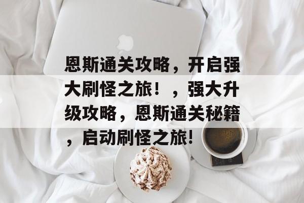 恩斯通关攻略,开启强大刷怪之旅!,强大升级攻略,恩斯通关秘籍,启动刷怪之旅! 恩斯通关攻略,开启强大刷怪之旅!,强大升级攻略,恩斯通关秘籍,启动刷怪之旅!