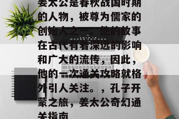 姜太公是春秋战国时期的人物,被尊为儒家的创始人之一。他的故事在古代有着深远的影响和广大的流传,因此,他的一次通关攻略就格外引人关注。,孔子开蒙之旅,姜太公奇幻通关指南 姜太公是春秋战国时期的人物,被尊为儒家的创始人之一。他的故事在古代有着深远的影响和广大的流传,因此,他的一次通关攻略就格外引人关注。,孔子开蒙之旅,姜太公奇幻通关指南