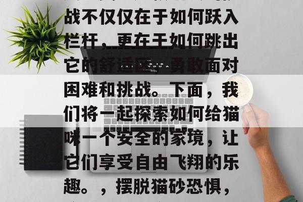 猫跨越栏关，闯过一关又一关。这款猫友的挑战不仅仅在于如何跃入栏杆，更在于如何跳出它的舒适区，勇敢面对困难和挑战。下面，我们将一起探索如何给猫咪一个安全的家境，让它们享受自由飞翔的乐趣。，摆脱猫砂恐惧，给猫咪创造安全舒适的家园