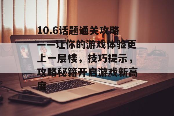 10.6话题通关攻略——让你的游戏体验更上一层楼,技巧提示,攻略秘籍开启游戏新高度 10.6话题通关攻略——让你的游戏体验更上一层楼,技巧提示,攻略秘籍开启游戏新高度