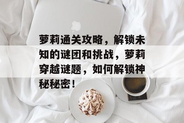 萝莉通关攻略,解锁未知的谜团和挑战,萝莉穿越谜题,如何解锁神秘秘密! 萝莉通关攻略,解锁未知的谜团和挑战,萝莉穿越谜题,如何解锁神秘秘密!