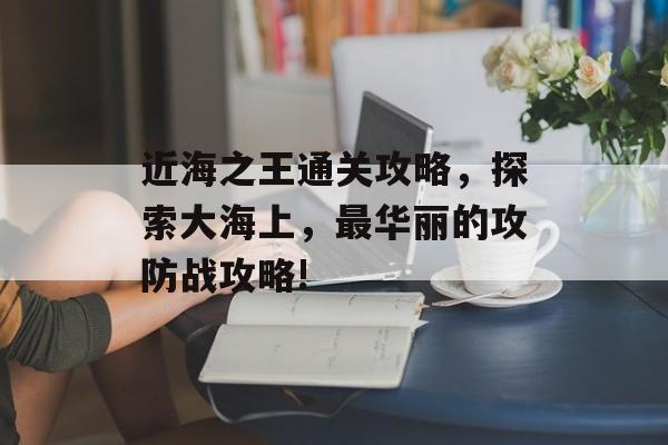 近海之王通关攻略,探索大海上,最华丽的攻防战攻略! 近海之王通关攻略,探索大海上,最华丽的攻防战攻略!