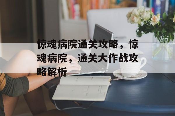 惊魂病院通关攻略,惊魂病院,通关大作战攻略解析 惊魂病院通关攻略,惊魂病院,通关大作战攻略解析