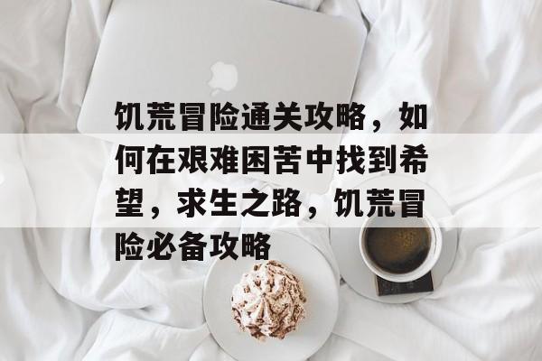 饥荒冒险通关攻略,如何在艰难困苦中找到希望,求生之路,饥荒冒险必备攻略 饥荒冒险通关攻略,如何在艰难困苦中找到希望,求生之路,饥荒冒险必备攻略