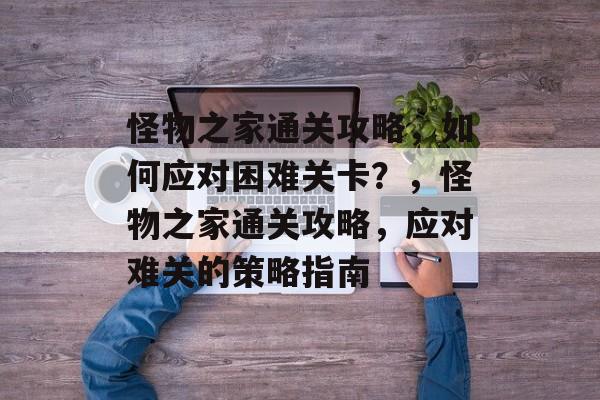 怪物之家通关攻略,如何应对困难关卡?,怪物之家通关攻略,应对难关的策略指南 怪物之家通关攻略,如何应对困难关卡?,怪物之家通关攻略,应对难关的策略指南