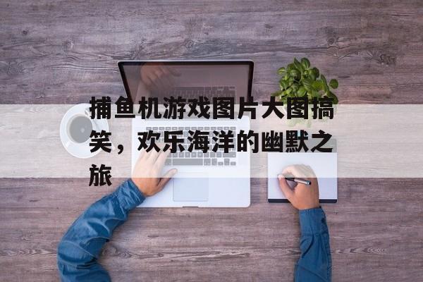 捕鱼机游戏图片大图搞笑,欢乐海洋的幽默之旅 捕鱼机游戏图片大图搞笑,欢乐海洋的幽默之旅