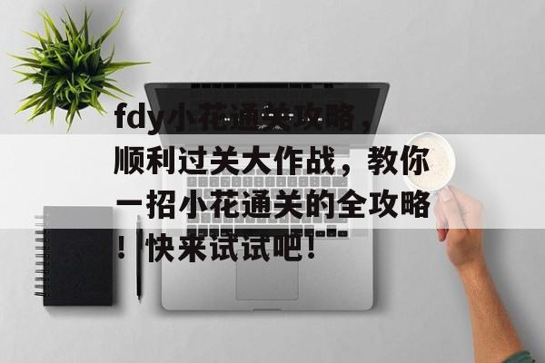 fdy小花通关攻略,顺利过关大作战,教你一招小花通关的全攻略!快来试试吧! fdy小花通关攻略,顺利过关大作战,教你一招小花通关的全攻略!快来试试吧!