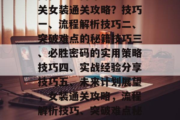 揭秘!如何才能顺利通关女装通关攻略?技巧一、流程解析技巧二、突破难点的秘籍技巧三、必胜密码的实用策略技巧四、实战经验分享技巧五、未来计划展望,女装通关攻略,流程解析技巧、突破难点秘籍与实战经验分享 揭秘!如何才能顺利通关女装通关攻略?技巧一、流程解析技巧二、突破难点的秘籍技巧三、必胜密码的实用策略技巧四、实战经验分享技巧五、未来计划展望,女装通关攻略,流程解析技巧、突破难点秘籍与实战经验分享