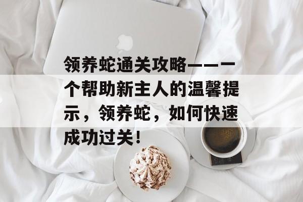 领养蛇通关攻略——一个帮助新主人的温馨提示，领养蛇，如何快速成功过关！