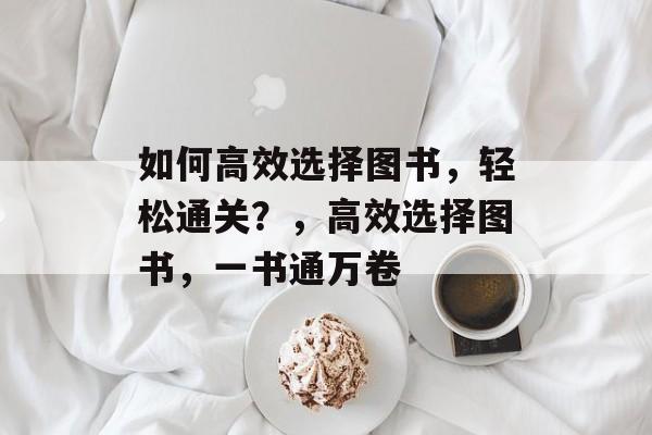 如何高效选择图书,轻松通关?,高效选择图书,一书通万卷 如何高效选择图书,轻松通关?,高效选择图书,一书通万卷