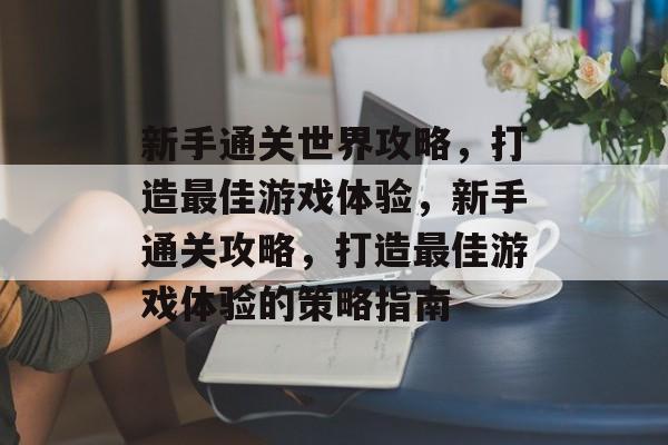 新手通关世界攻略，打造最佳游戏体验，新手通关攻略，打造最佳游戏体验的策略指南