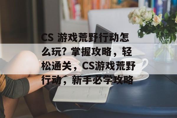 CS 游戏荒野行动怎么玩? 掌握攻略,轻松通关,CS游戏荒野行动,新手必学攻略 CS 游戏荒野行动怎么玩? 掌握攻略,轻松通关,CS游戏荒野行动,新手必学攻略