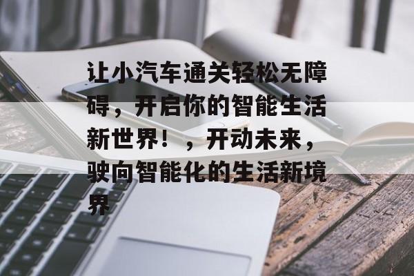 让小汽车通关轻松无障碍,开启你的智能生活新世界!,开动未来,驶向智能化的生活新境界 让小汽车通关轻松无障碍,开启你的智能生活新世界!,开动未来,驶向智能化的生活新境界
