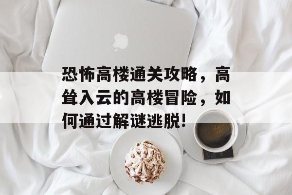 恐怖高楼通关攻略,高耸入云的高楼冒险,如何通过解谜逃脱! 恐怖高楼通关攻略,高耸入云的高楼冒险,如何通过解谜逃脱!