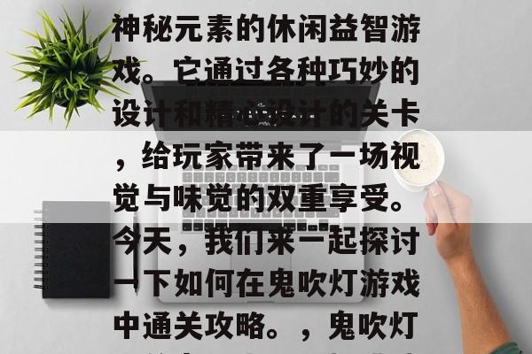 鬼吹灯手游是一款充满神秘元素的休闲益智游戏。它通过各种巧妙的设计和精心设计的关卡,给玩家带来了一场视觉与味觉的双重享受。今天,我们来一起探讨一下如何在鬼吹灯游戏中通关攻略。,鬼吹灯,关卡探索、乐趣挑战 鬼吹灯手游是一款充满神秘元素的休闲益智游戏。它通过各种巧妙的设计和精心设计的关卡,给玩家带来了一场视觉与味觉的双重享受。今天,我们来一起探讨一下如何在鬼吹灯游戏中通关攻略。,鬼吹灯,关卡探索、乐趣挑战