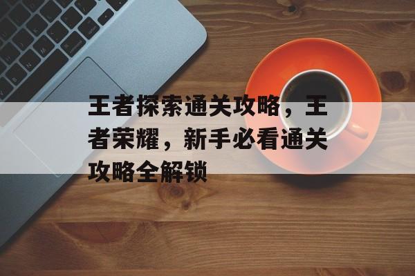 王者探索通关攻略,王者荣耀,新手必看通关攻略全解锁 王者探索通关攻略,王者荣耀,新手必看通关攻略全解锁
