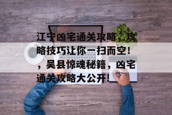 江宁凶宅通关攻略,攻略技巧让你一扫而空!,吴县惊魂秘籍,凶宅通关攻略大公开! 江宁凶宅通关攻略,攻略技巧让你一扫而空!,吴县惊魂秘籍,凶宅通关攻略大公开!