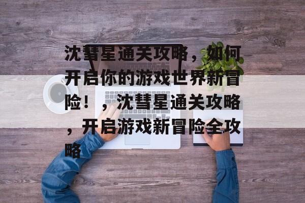 沈彗星通关攻略,如何开启你的游戏世界新冒险!,沈彗星通关攻略,开启游戏新冒险全攻略 沈彗星通关攻略,如何开启你的游戏世界新冒险!,沈彗星通关攻略,开启游戏新冒险全攻略