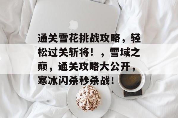 通关雪花挑战攻略,轻松过关斩将!,雪域之巅,通关攻略大公开,寒冰闪杀秒杀战! 通关雪花挑战攻略,轻松过关斩将!,雪域之巅,通关攻略大公开,寒冰闪杀秒杀战!