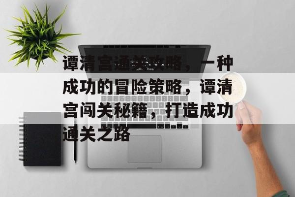 谭清宫通关攻略,一种成功的冒险策略,谭清宫闯关秘籍,打造成功通关之路 谭清宫通关攻略,一种成功的冒险策略,谭清宫闯关秘籍,打造成功通关之路