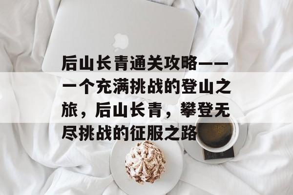 后山长青通关攻略——一个充满挑战的登山之旅,后山长青,攀登无尽挑战的征服之路 后山长青通关攻略——一个充满挑战的登山之旅,后山长青,攀登无尽挑战的征服之路