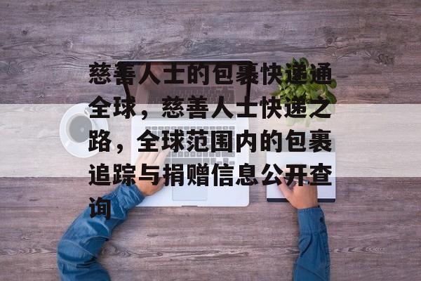 慈善人士的包裹快递通全球,慈善人士快递之路,全球范围内的包裹追踪与捐赠信息公开查询 慈善人士的包裹快递通全球,慈善人士快递之路,全球范围内的包裹追踪与捐赠信息公开查询