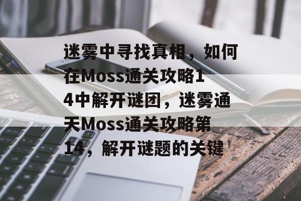 迷雾中寻找真相,如何在Moss通关攻略14中解开谜团,迷雾通天Moss通关攻略第14,解开谜题的关键 迷雾中寻找真相,如何在Moss通关攻略14中解开谜团,迷雾通天Moss通关攻略第14,解开谜题的关键