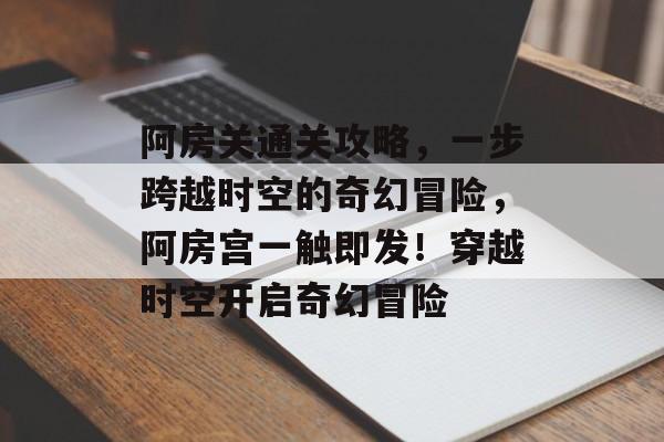 阿房关通关攻略,一步跨越时空的奇幻冒险,阿房宫一触即发!穿越时空开启奇幻冒险 阿房关通关攻略,一步跨越时空的奇幻冒险,阿房宫一触即发!穿越时空开启奇幻冒险