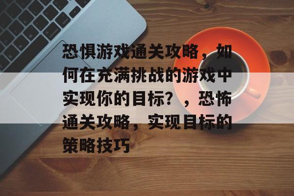 恐惧游戏通关攻略,如何在充满挑战的游戏中实现你的目标?,恐怖通关攻略,实现目标的策略技巧 恐惧游戏通关攻略,如何在充满挑战的游戏中实现你的目标?,恐怖通关攻略,实现目标的策略技巧