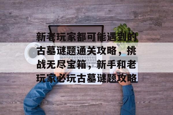 新老玩家都可能遇到的古墓谜题通关攻略,挑战无尽宝箱,新手和老玩家必玩古墓谜题攻略 新老玩家都可能遇到的古墓谜题通关攻略,挑战无尽宝箱,新手和老玩家必玩古墓谜题攻略