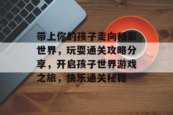 带上你的孩子走向精彩世界,玩耍通关攻略分享,开启孩子世界游戏之旅,快乐通关秘籍 带上你的孩子走向精彩世界,玩耍通关攻略分享,开启孩子世界游戏之旅,快乐通关秘籍