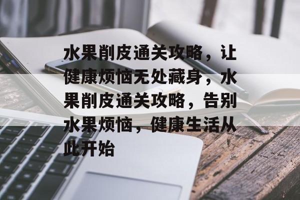 水果削皮通关攻略，让健康烦恼无处藏身，水果削皮通关攻略，告别水果烦恼，健康生活从此开始