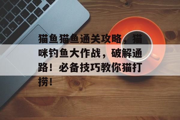 猫鱼猫鱼通关攻略,猫咪钓鱼大作战,破解通路!必备技巧教你猫打捞! 猫鱼猫鱼通关攻略,猫咪钓鱼大作战,破解通路!必备技巧教你猫打捞!