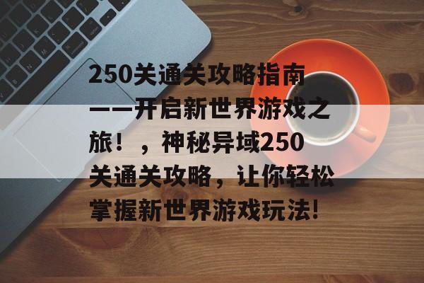 250关通关攻略指南——开启新世界游戏之旅!,神秘异域250关通关攻略,让你轻松掌握新世界游戏玩法! 250关通关攻略指南——开启新世界游戏之旅!,神秘异域250关通关攻略,让你轻松掌握新世界游戏玩法!