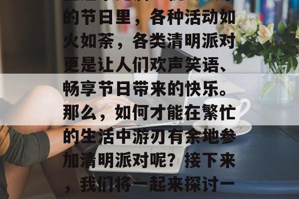 清明时节的纷扰渐渐消散,清明节即将来临。在这个充满生机与欢乐的节日里,各种活动如火如荼,各类清明派对更是让人们欢声笑语、畅享节日带来的快乐。那么,如何才能在繁忙的生活中游刃有余地参加清明派对呢?接下来,我们将一起来探讨一些通关攻略。,清明上坟需谨慎,如何轻松参加派对? 清明时节的纷扰渐渐消散,清明节即将来临。在这个充满生机与欢乐的节日里,各种活动如火如荼,各类清明派对更是让人们欢声笑语、畅享节日带来的快乐。那么,如何才能在繁忙的生活中游刃有余地参加清明派对呢?接下来,我们将一起来探讨一些通关攻略。,清明上坟需谨慎,如何轻松参加派对?