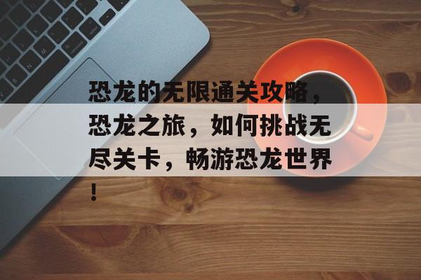 恐龙的无限通关攻略,恐龙之旅,如何挑战无尽关卡,畅游恐龙世界! 恐龙的无限通关攻略,恐龙之旅,如何挑战无尽关卡,畅游恐龙世界!