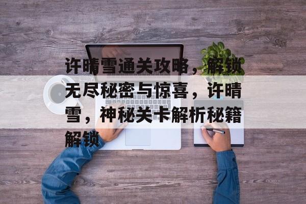 许晴雪通关攻略,解锁无尽秘密与惊喜,许晴雪,神秘关卡解析秘籍解锁 许晴雪通关攻略,解锁无尽秘密与惊喜,许晴雪,神秘关卡解析秘籍解锁