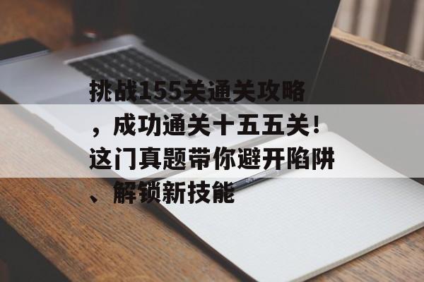 挑战155关通关攻略，成功通关十五五关！这门真题带你避开陷阱、解锁新技能