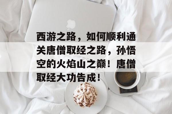 西游之路,如何顺利通关唐僧取经之路,孙悟空的火焰山之巅!唐僧取经大功告成! 西游之路,如何顺利通关唐僧取经之路,孙悟空的火焰山之巅!唐僧取经大功告成!