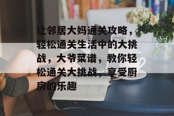 让邻居大妈通关攻略,轻松通关生活中的大挑战,大爷菜谱,教你轻松通关大挑战,享受厨房的乐趣 让邻居大妈通关攻略,轻松通关生活中的大挑战,大爷菜谱,教你轻松通关大挑战,享受厨房的乐趣