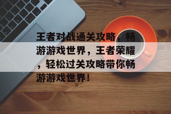 王者对战通关攻略,畅游游戏世界,王者荣耀,轻松过关攻略带你畅游游戏世界! 王者对战通关攻略,畅游游戏世界,王者荣耀,轻松过关攻略带你畅游游戏世界!